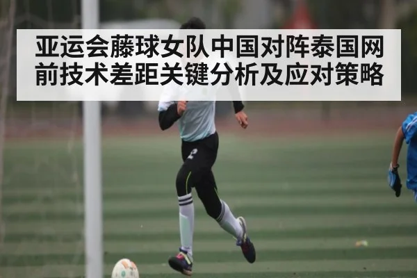 亚运会藤球女队中国对阵泰国网前技术差距关键分析及应对策略