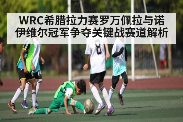 WRC希腊拉力赛罗万佩拉与诺伊维尔冠军争夺关键战赛道解析